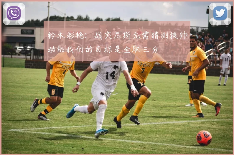 铃木彩艳：战突尼斯无需猜测换帅动机我们的目标是全取三分