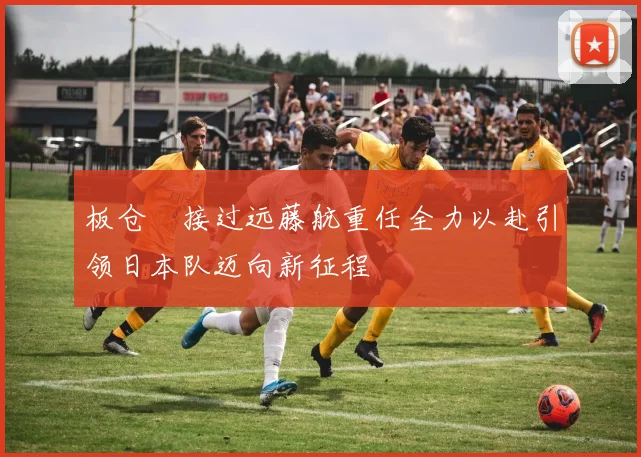 板仓滉接过远藤航重任全力以赴引领日本队迈向新征程