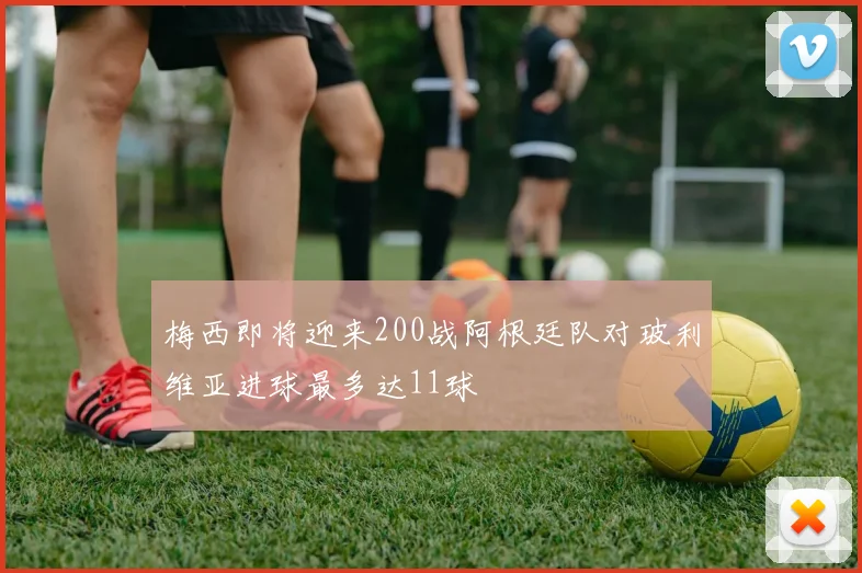 梅西即将迎来200战阿根廷队对玻利维亚进球最多达11球