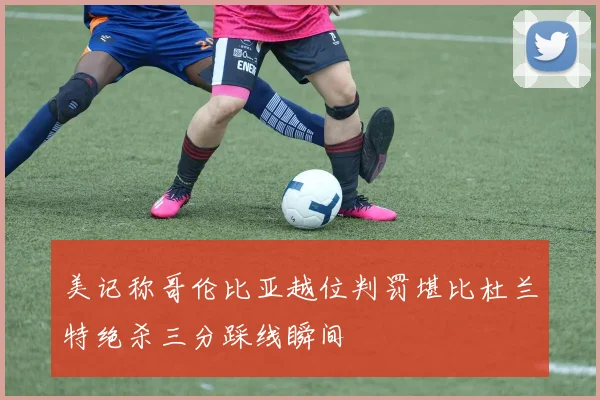 美记称哥伦比亚越位判罚堪比杜兰特绝杀三分踩线瞬间