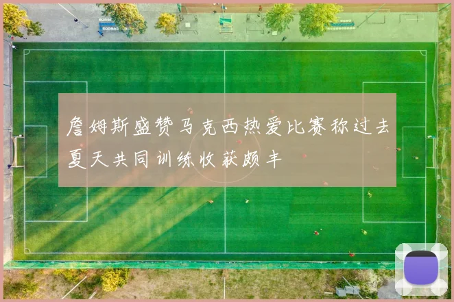 詹姆斯盛赞马克西热爱比赛称过去夏天共同训练收获颇丰