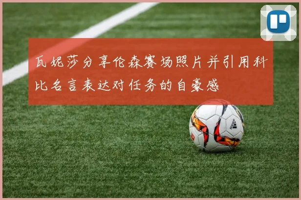 瓦妮莎分享伦森赛场照片并引用科比名言表达对任务的自豪感