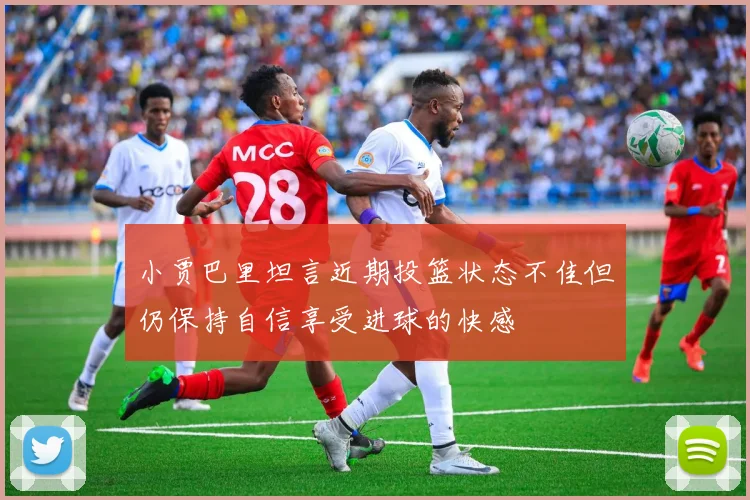 小贾巴里坦言近期投篮状态不佳但仍保持自信享受进球的快感