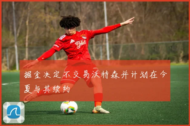 掘金决定不交易沃特森并计划在今夏与其续约