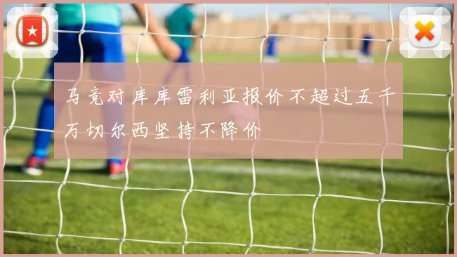 马竞对库库雷利亚报价不超过五千万切尔西坚持不降价