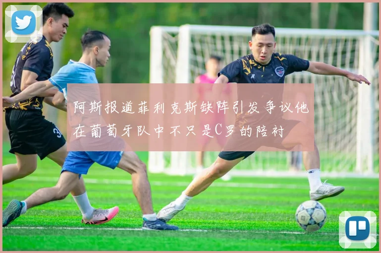 阿斯报道菲利克斯缺阵引发争议他在葡萄牙队中不只是C罗的陪衬