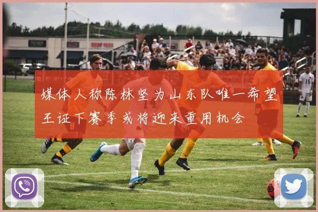 媒体人称陈林坚为山东队唯一希望王证下赛季或将迎来重用机会