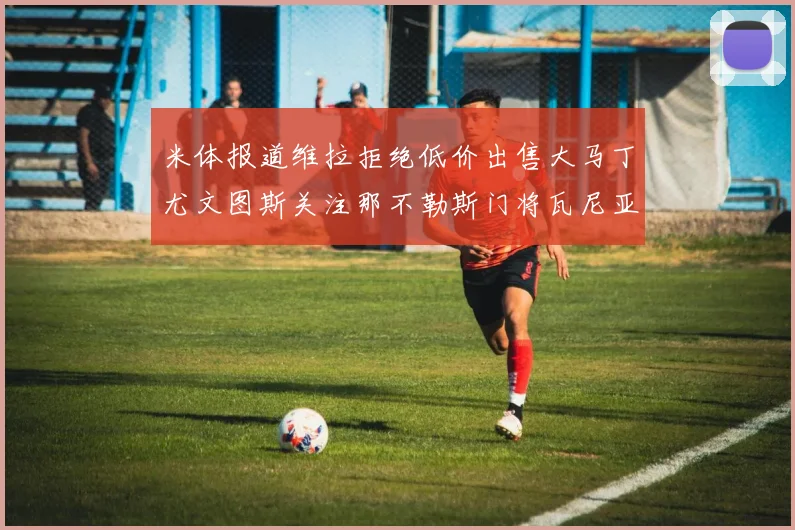 米体报道维拉拒绝低价出售大马丁尤文图斯关注那不勒斯门将瓦尼亚