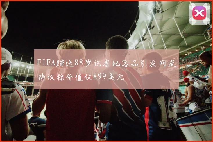 FIFA赠送88岁记者纪念品引发网友热议称价值仅899美元