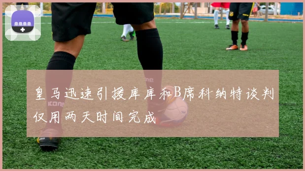 皇马迅速引援库库和B席科纳特谈判仅用两天时间完成