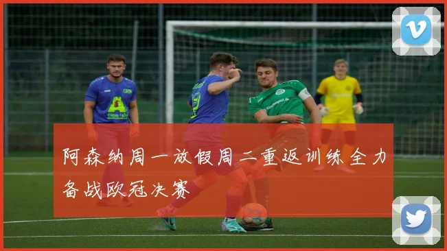 阿森纳周一放假周二重返训练全力备战欧冠决赛