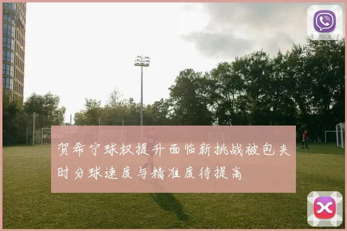 贺希宁球权提升面临新挑战被包夹时分球速度与精准度待提高