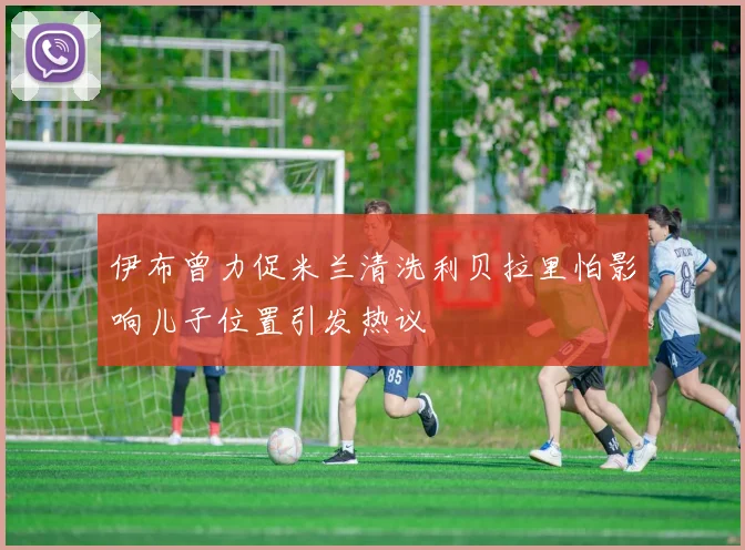 伊布曾力促米兰清洗利贝拉里怕影响儿子位置引发热议