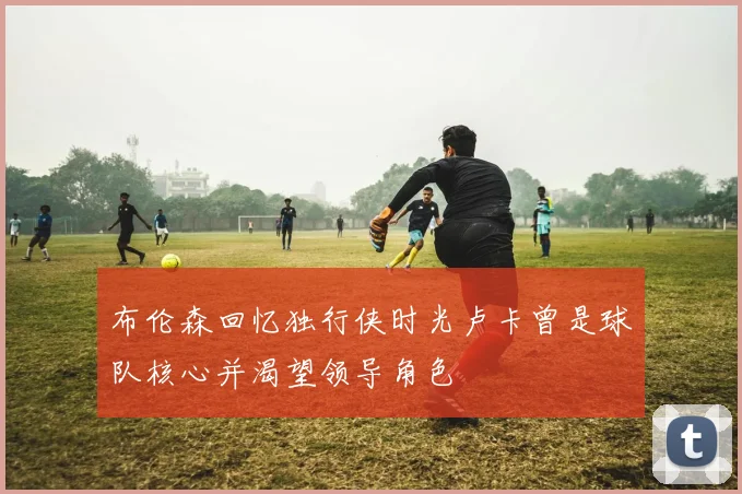 布伦森回忆独行侠时光卢卡曾是球队核心并渴望领导角色