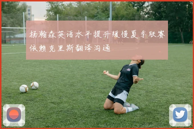 杨瀚森英语水平提升缓慢夏季联赛依赖克里斯翻译沟通