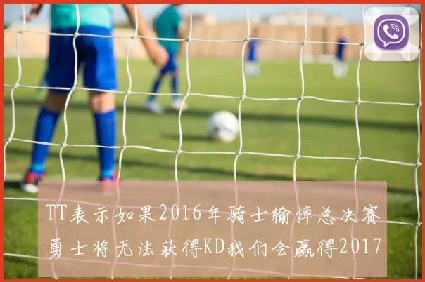 TT表示如果2016年骑士输掉总决赛勇士将无法获得KD我们会赢得2017和2018年总冠军
