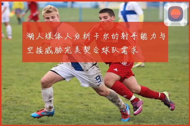 湖人媒体人分析卡尔的射手能力与空接威胁完美契合球队需求