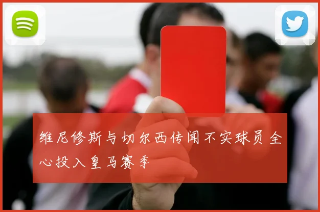 维尼修斯与切尔西传闻不实球员全心投入皇马赛季