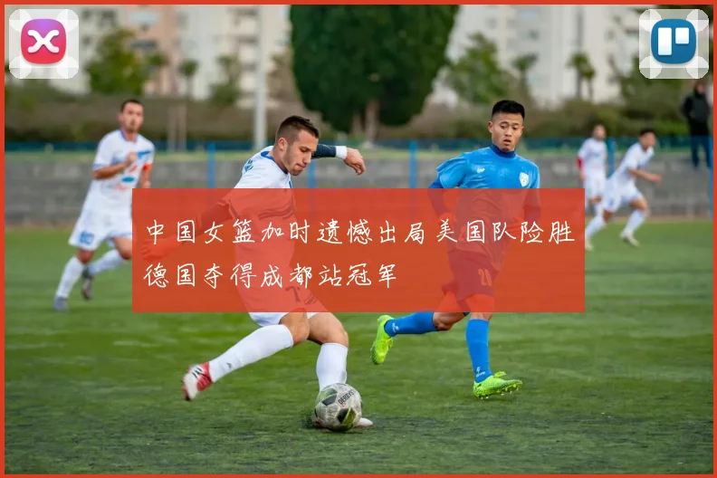 中国女篮加时遗憾出局美国队险胜德国夺得成都站冠军
