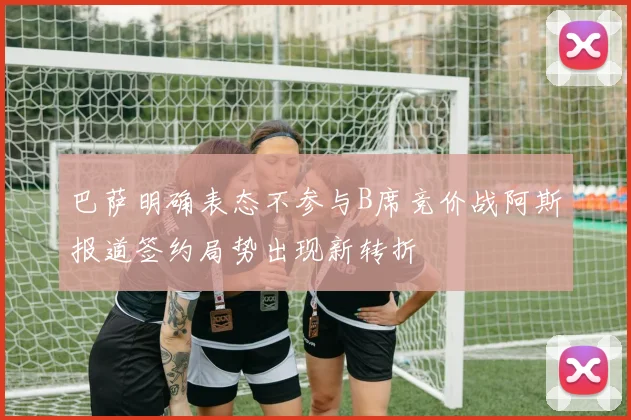 巴萨明确表态不参与B席竞价战阿斯报道签约局势出现新转折