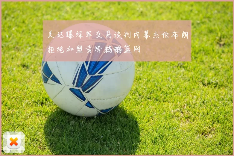 美记曝绿军交易谈判内幕杰伦布朗拒绝加盟黄蜂鹈鹕篮网