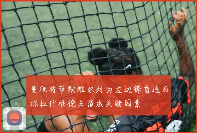 曼联将萨默维尔列为左边锋首选目标拉什福德去留成关键因素
