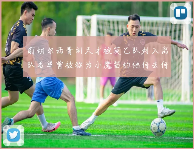 前切尔西青训天才被英乙队列入离队名单曾被称为小魔笛的他何去何从