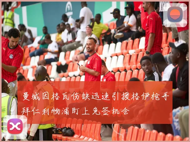 曼城因格瓦伤缺迅速引援格伊枪手拜仁利物浦盯上免签机会