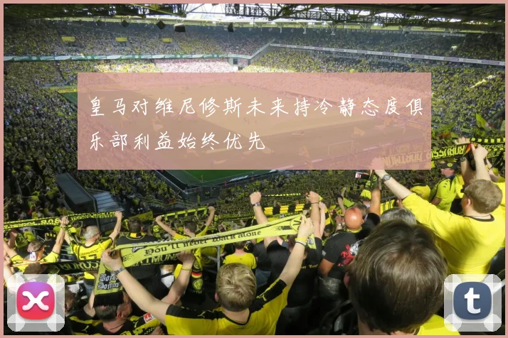 皇马对维尼修斯未来持冷静态度俱乐部利益始终优先