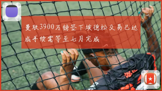 曼联3900万镑签下埃德松交易已达成手续需等至七月完成