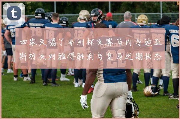 回家天塌了非洲杯决赛马内与迪亚斯对决利雅得胜利与皇马近期状态堪忧