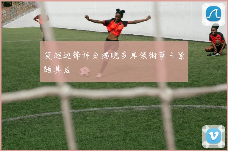 英超边锋评分揭晓多库领衔萨卡紧随其后