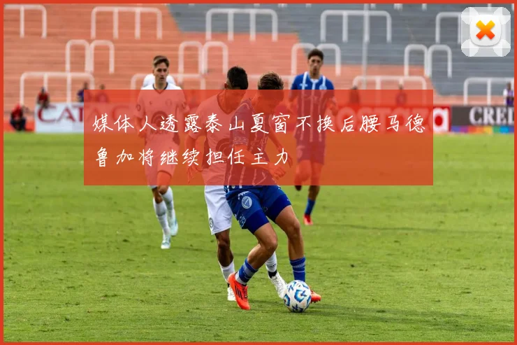 媒体人透露泰山夏窗不换后腰马德鲁加将继续担任主力