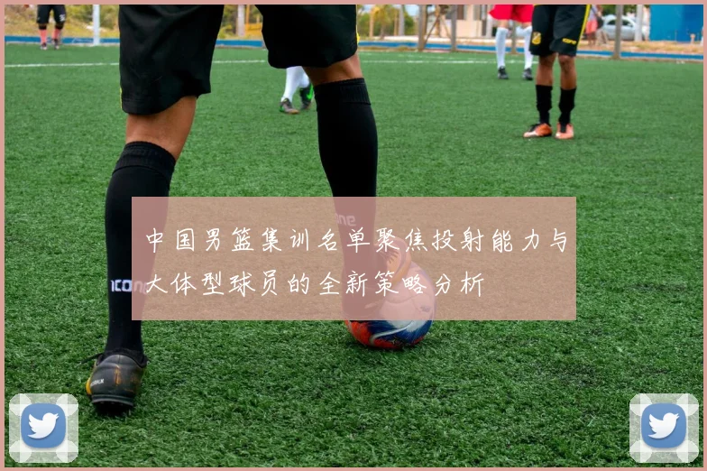 中国男篮集训名单聚焦投射能力与大体型球员的全新策略分析